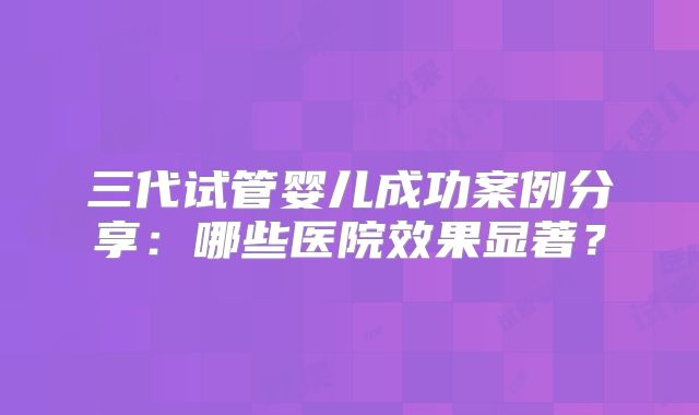 三代试管婴儿成功案例分享:哪些医院效果显著?