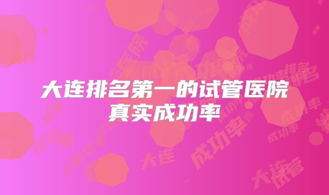 大连排名第一的试管医院真实成功率