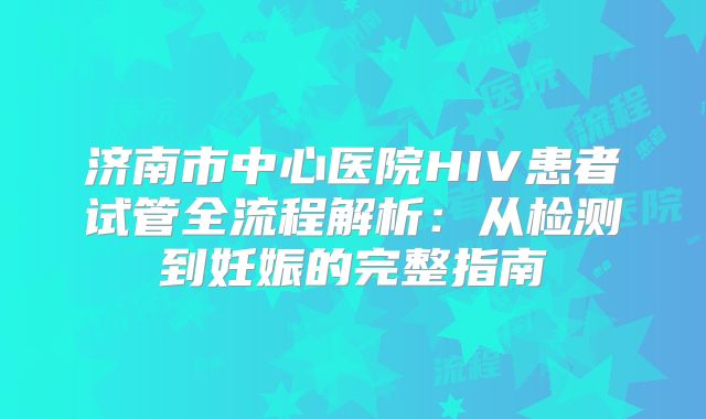 济南市中心医院HIV患者试管全流程解析：从检测到妊娠的完整指南