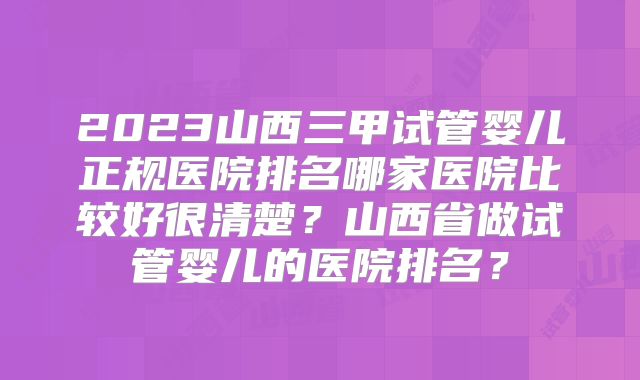 2023山西三甲试管婴儿正规医院排名哪家医院比较好很清楚?山西省做试管婴儿的医院排名?