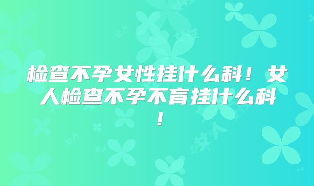 检查不孕女性挂什么科!女人检查不孕不育挂什么科!