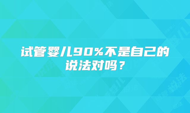 试管婴儿90%不是自己的说法对吗?