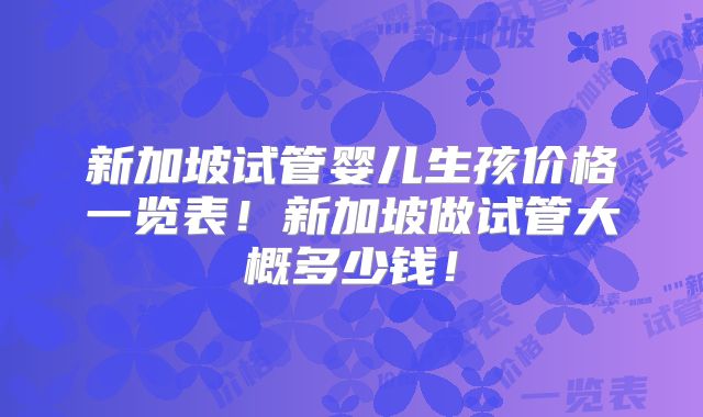 新加坡试管婴儿生孩价格一览表！新加坡做试管大概多少钱！