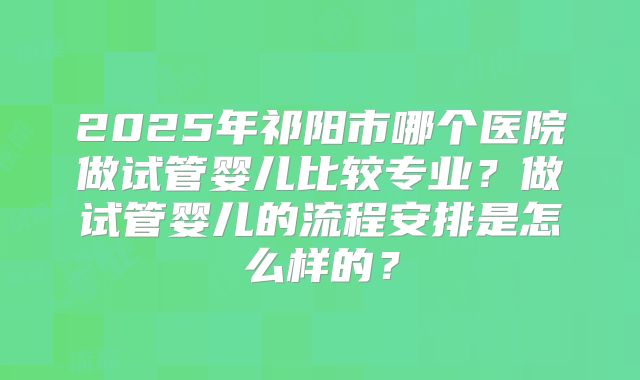 2025年祁阳市哪个医院做试管婴儿比较专业？做试管婴儿的流程安排是怎么样的？