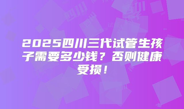 2025四川三代试管生孩子需要多少钱？否则健康受损！