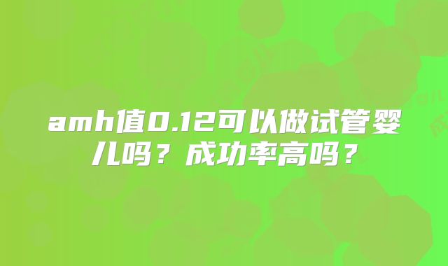 amh值0.12可以做试管婴儿吗？成功率高吗？