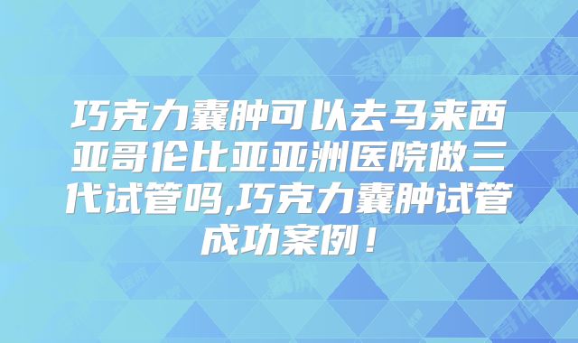 巧克力囊肿可以去马来西亚哥伦比亚亚洲医院做三代试管吗,巧克力囊肿试管成功案例!