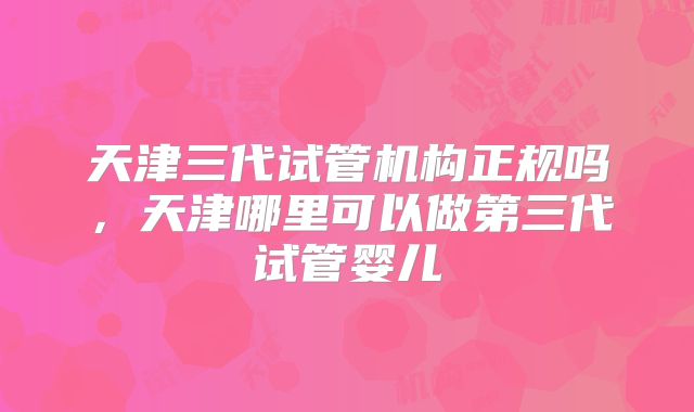 天津三代试管机构正规吗，天津哪里可以做第三代试管婴儿