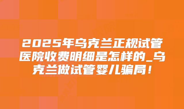 2025年乌克兰正规试管医院收费明细是怎样的_乌克兰做试管婴儿骗局!