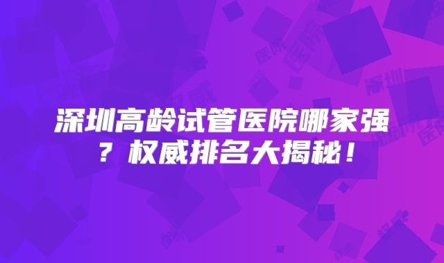 深圳高龄试管医院哪家强？权威排名大揭秘！