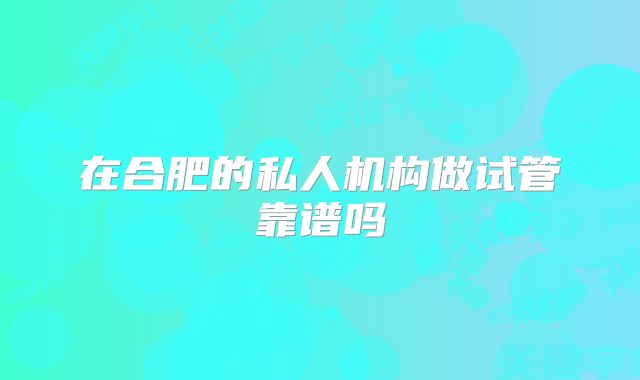 在合肥的私人机构做试管靠谱吗