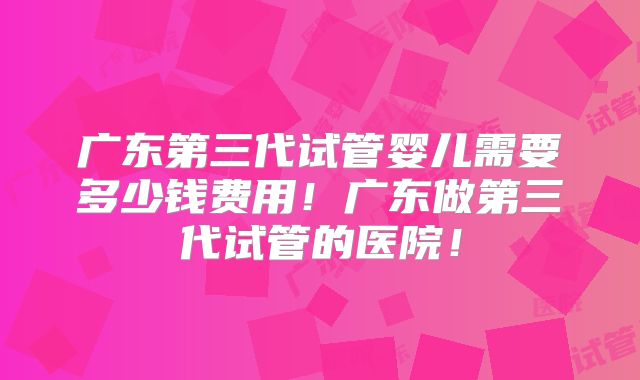 广东第三代试管婴儿需要多少钱费用!广东做第三代试管的医院!