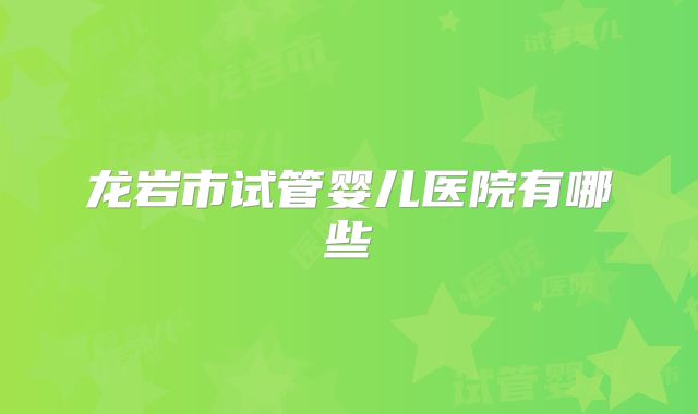 龙岩市试管婴儿医院有哪些