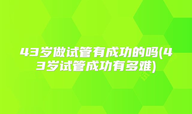43岁做试管有成功的吗(43岁试管成功有多难)