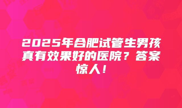 2025年合肥试管生男孩真有效果好的医院？答案惊人！