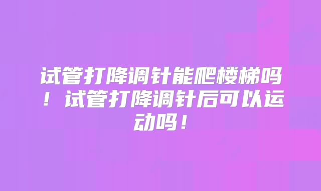 试管打降调针能爬楼梯吗！试管打降调针后可以运动吗！
