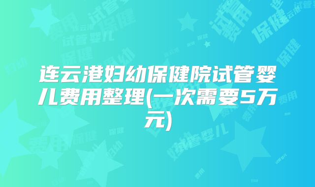连云港妇幼保健院试管婴儿费用整理(一次需要5万元)