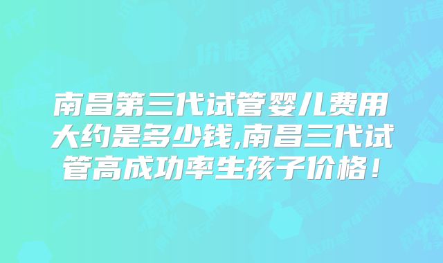 南昌第三代试管婴儿费用大约是多少钱,南昌三代试管高成功率生孩子价格！