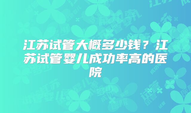 江苏试管大概多少钱？江苏试管婴儿成功率高的医院