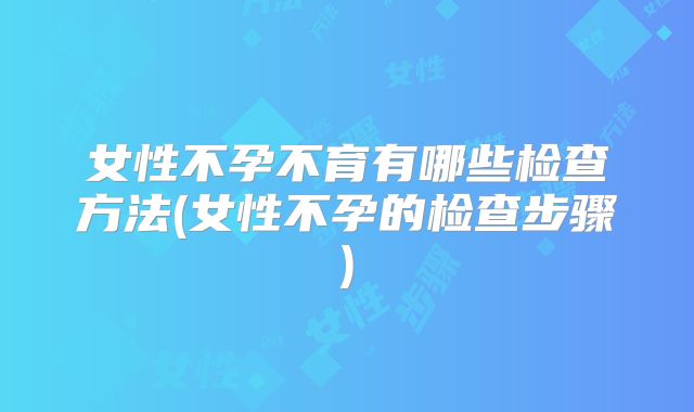 女性不孕不育有哪些检查方法(女性不孕的检查步骤)
