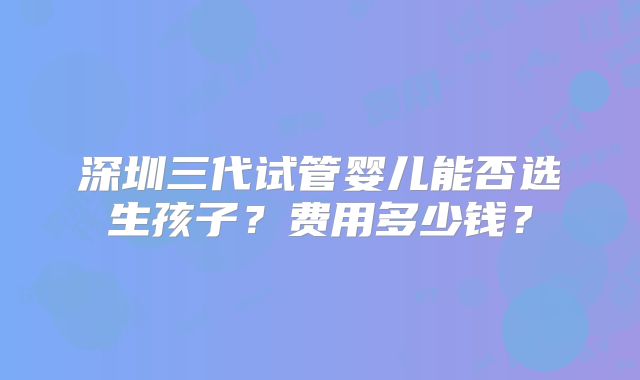 深圳三代试管婴儿能否选生孩子?费用多少钱?
