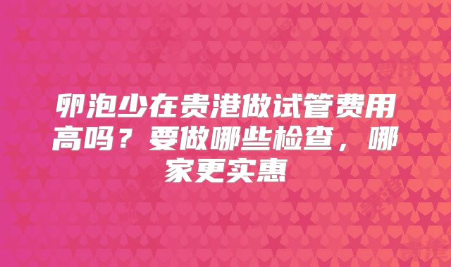 卵泡少在贵港做试管费用高吗？要做哪些检查，哪家更实惠