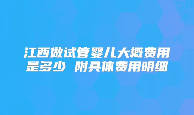 江西做试管婴儿大概费用是多少 附具体费用明细