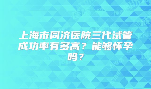 上海市同济医院三代试管成功率有多高?能够怀孕吗?