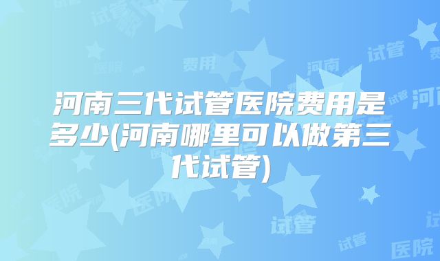 河南三代试管医院费用是多少(河南哪里可以做第三代试管)