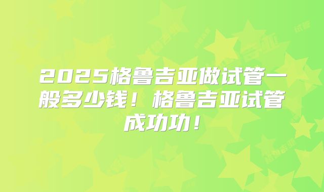 2025格鲁吉亚做试管一般多少钱！格鲁吉亚试管成功功！