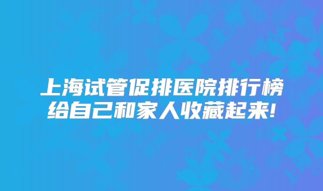 上海试管促排医院排行榜给自己和家人收藏起来!