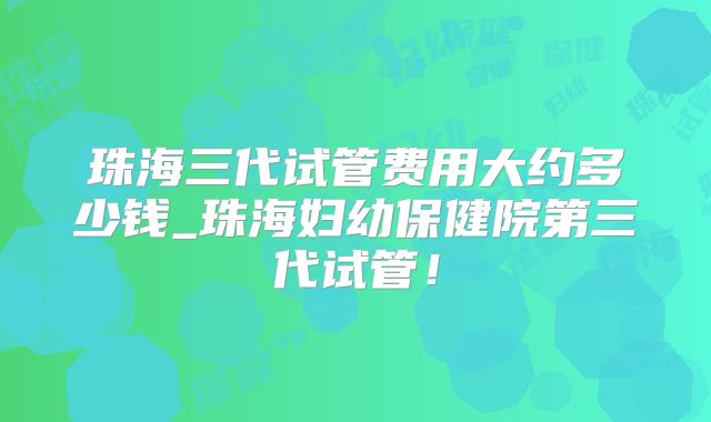珠海三代试管费用大约多少钱_珠海妇幼保健院第三代试管！