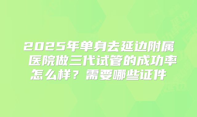 2025年单身去延边附属 医院做三代试管的成功率怎么样？需要哪些证件