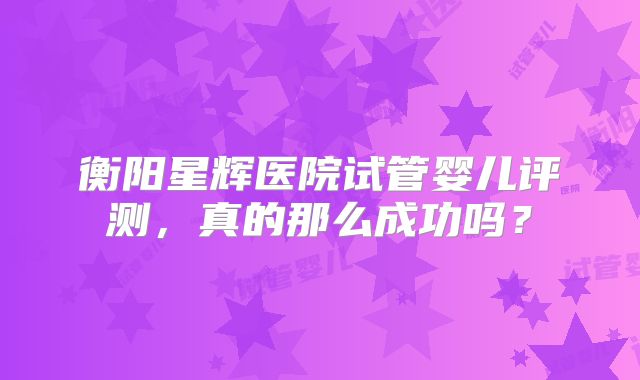 衡阳星辉医院试管婴儿评测，真的那么成功吗？