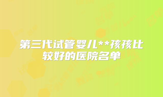 第三代试管婴儿**孩孩比较好的医院名单