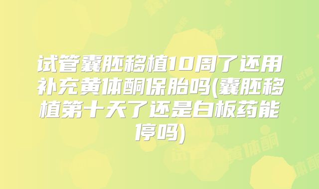 试管囊胚移植10周了还用补充黄体酮保胎吗(囊胚移植第十天了还是白板药能停吗)