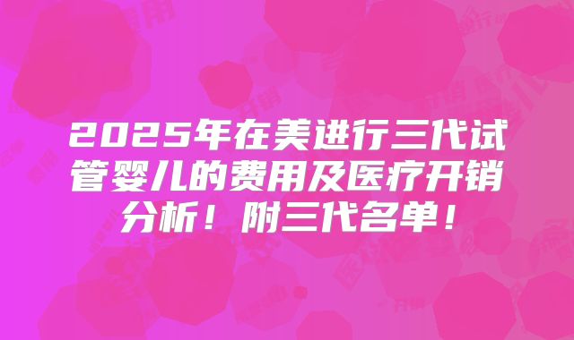 2025年在美进行三代试管婴儿的费用及医疗开销分析！附三代名单！