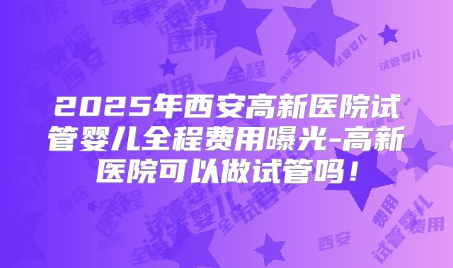 2025年西安高新医院试管婴儿全程费用曝光-高新医院可以做试管吗！