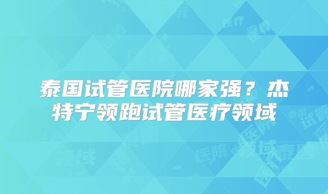 泰国试管医院哪家强？杰特宁领跑试管医疗领域