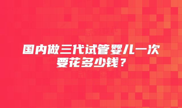 国内做三代试管婴儿一次要花多少钱？