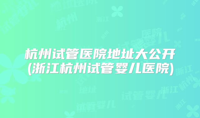 杭州试管医院地址大公开(浙江杭州试管婴儿医院)