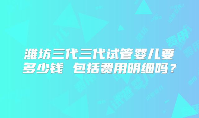 潍坊三代三代试管婴儿要多少钱 包括费用明细吗？