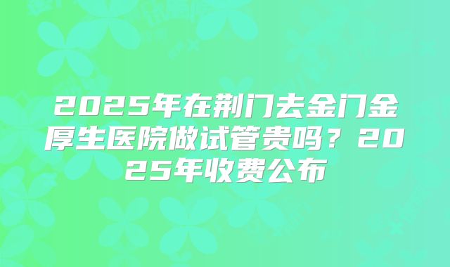 2025年在荆门去金门金厚生医院做试管贵吗?2025年收费公布