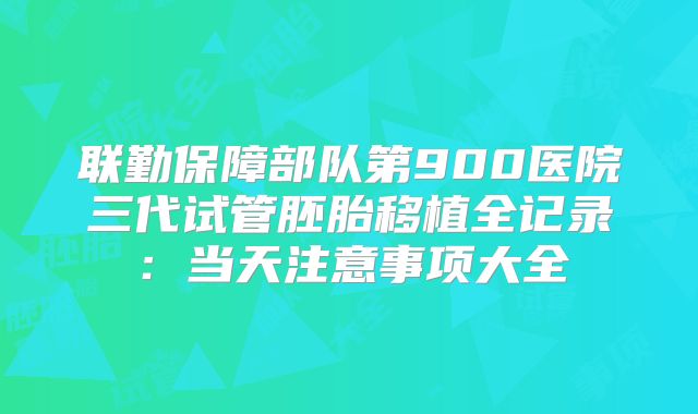 联勤保障部队第900医院三代试管胚胎移植全记录：当天注意事项大全
