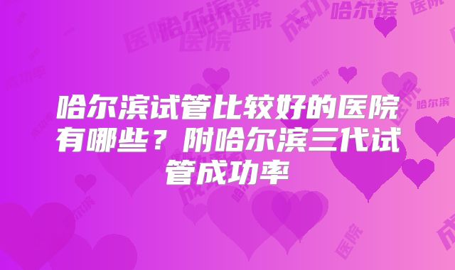 哈尔滨试管比较好的医院有哪些？附哈尔滨三代试管成功率