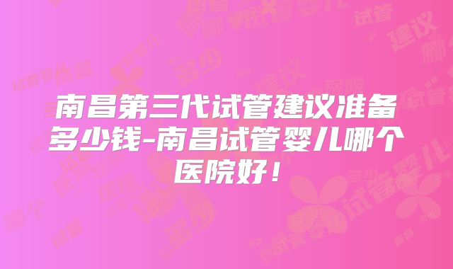 南昌第三代试管建议准备多少钱-南昌试管婴儿哪个医院好!