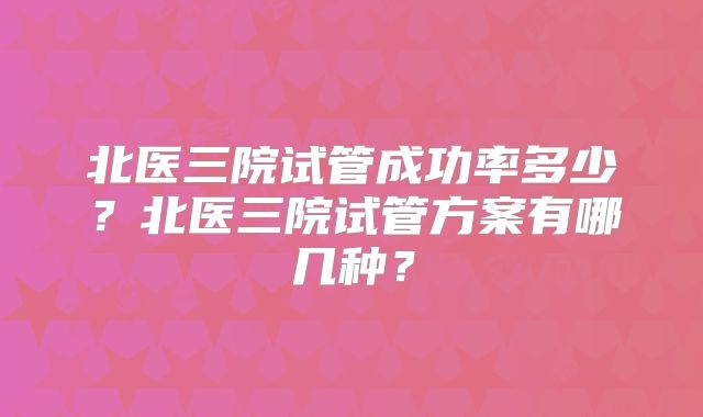 北医三院试管成功率多少？北医三院试管方案有哪几种？