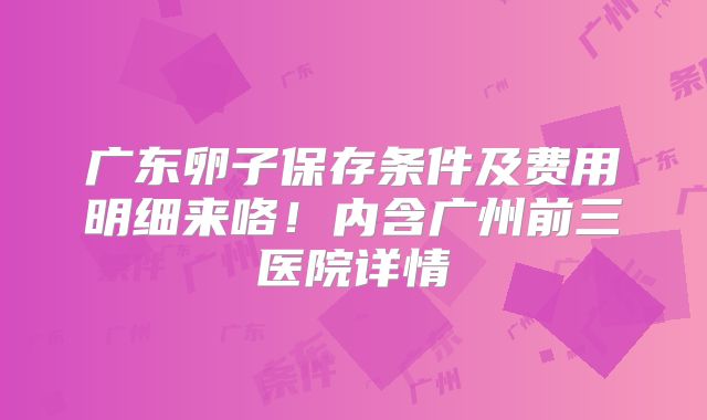 广东卵子保存条件及费用明细来咯！内含广州前三医院详情