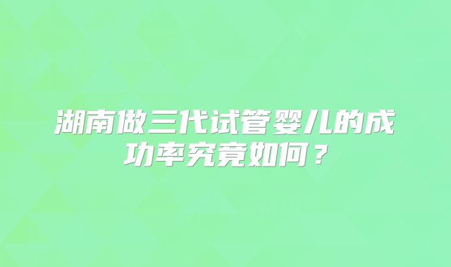 湖南做三代试管婴儿的成功率究竟如何？