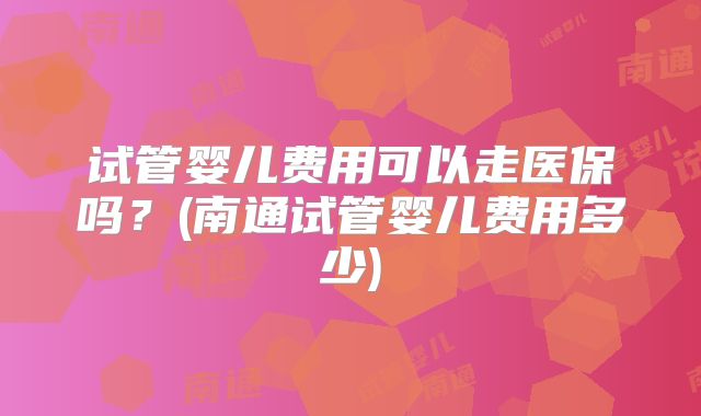 试管婴儿费用可以走医保吗？(南通试管婴儿费用多少)